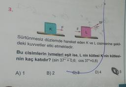 3.
f=m;
K
A) 1
F
LL
B) 2
F
L
FEMA
Sürtünmesiz düzlemde hareket eden K ve L cisimlerine şekil-
deki kuvvetler etki etmektedir.
63
5F
Bu cisimlerin ivmeleri eşit ise, L nin kütlesi K/nin kütlesi-
nin kaç katıdır? (sin 37° = 0,6; cos 37°=0,8)
37°
D) 4
5