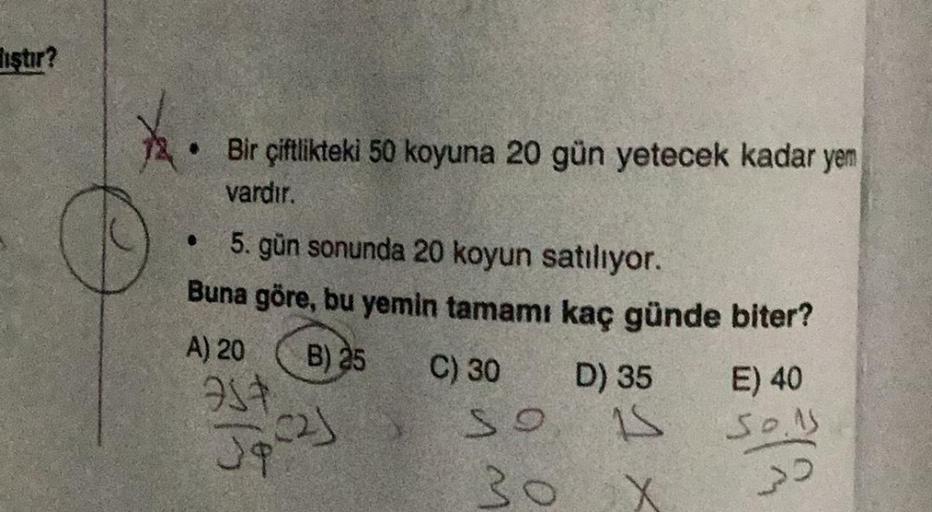 iştir?
. Bir çiftlikteki 50 koyuna 20 gün yetecek kadar yem
vardır.
5. gün sonunda 20 koyun satılıyor.
Buna göre, bu yemin tamamı kaç günde biter?
B) 25 C) 30
●
A) 20
75+
Jpc2j
SO
30
D) 35
15
X
E) 40
30.1
>>
