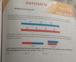 1.
MATEMATİK
KESİRLERLE İŞLEMLER
TEST 14
Yeni Nesil
Terzi Merve Hanım biri kırmızı diğeri mavi renkte olan eşit uzunlukta iki tane kurdele almıştır. Bu kurdeleleri
farklı işlerde kullanacak olan Merve Hanım, kırmızı renkli kurdeleyi 4, mavi renkli kurdeleyi ise 3 farklı noktadan
keserek eş parçalara ayırmıştır.
Merve Hanım'ın yardımcısı Emel, farklı renkte aldığı iki kurdele parçasını önce uç uca birleştirip toplam uzunlu-
ğunu ölçmüş, sonra ise bu iki kurdele parçasını yan yana getirerek boy uzunlukları arasındaki farkı hesaplamış-
tir. (Görsel 1 ve Görsel 2)
1. Görsel
2. Görsel
Emel'in yaptığı bu ölçümlerden elde ettiği değerler arasındaki fark 40 cm olduğuna göre kurdelelerden
birinin başlangıçtaki uzunluğu kaç metredir? (M.5.1.4.2)
A) 2,4
B) 2
C) 1,5
D) 1