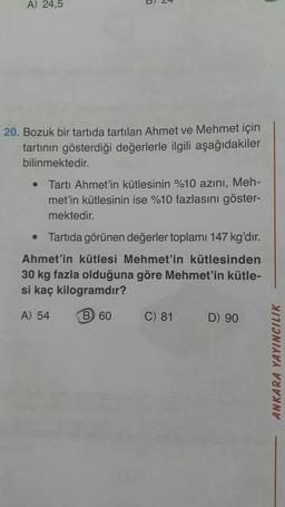 A) 24,5
5
#
20. Bozuk bir tartida tartılan Ahmet ve Mehmet için
tartının gösterdiği değerlerle ilgili aşağıdakiler
bilinmektedir.
• Tartı Ahmet'in kütlesinin %10 azını, Meh-
met'in kütlesinin ise %10 fazlasını göster-
mektedir.
• Tartıda görünen değerler toplamı 147 kg'dır.
Ahmet'in kütlesi Mehmet'in kütlesinden
30 kg fazla olduğuna göre Mehmet'in kütle-
si kaç kilogramdır?
A) 54
B 60
C) 81
D) 90
ANKARA YAYINCILIK