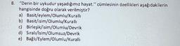 8. "Derin bir uykudur yaşadığımız hayat." cümlesinin özellikleri aşağıdakilerin
hangisinde doğru olarak verilmiştir?
a) Basit/eylem/Olumlu/Kurallı
b) Basit/isim/Olumlu/Kuralli
c) Birleşik/isim/Olumlu/Devrik
d) Sıralı/İsim/Olumsuz/Devrik
e) Bağlı/Eylem/Olumlu/Kurallı