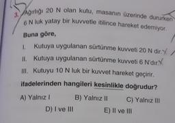 3. Ağırlığı 20 N olan kutu, masanın üzerinde dururken
6 N luk yatay bir kuvvetle itilince hareket edemiyor.
Buna göre,
1.
II.
Kutuya uygulanan sürtünme kuvveti 20 N dir.X
Kutuya uygulanan sürtünme kuvveti 6 N'dir.X
III. Kutuyu 10 N luk bir kuvvet hareket geçirir.
ifadelerinden hangileri kesinlikle doğrudur?
A) Yalnız I
D) I ve III
B) Yalnız II
C) Yalnız III
E) II ve III