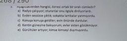 3.
Aşagiuaruerden hangisi, öznesi ortak bir sıralı cümledir?
a) Radyo çalışıyor; oturanlar onu ilgiyle dinliyorlardı.
b) Evden sessizce çıktık; sokakta lambalar yanmıyordu.
c) Konuşa konuşa geldiler; evin önünde durdular.
d) Kentin güneyine bakıyorum; evler sisten gözükmüyor.
e) Gürültüler artıyor; kimse kimseyi duymuyordu.