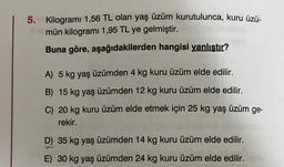 5.
Kilogramı 1,56 TL olan yaş üzüm kurutulunca, kuru üzü-
mün kilogramı 1,95 TL ye gelmiştir.
Buna göre, aşağıdakilerden hangisi yanlıştır?
A) 5 kg yaş üzümden 4 kg kuru üzüm elde edilir.
B) 15 kg yaş üzümden 12 kg kuru üzüm elde edilir.
C) 20 kg kuru üzüm elde etmek için 25 kg yaş üzüm ge-
rekir.
D) 35 kg yaş üzümden 14 kg kuru üzüm elde edilir.
-
E) 30 kg yaş üzümden 24 kg kuru üzüm elde edilir.