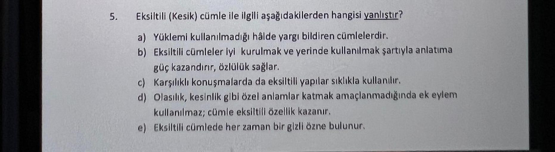5. Eksiltili (Kesik) cümle ile ilgili aşağıdakilerden hangisi yanlıştır?
a) Yüklemi kullanılmadığı hâlde yargı bildiren cümlelerdir.
b) Eksiltili cümleler iyi kurulmak ve yerinde kullanılmak şartıyla anlatıma
güç kazandırır, özlülük sağlar.
c) Karşılıklı k