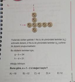 1.
21
Yukarıda verilen şekilde 1 No.lu ok yönündeki terimler (x)
aritmetik dizisini, 2 No.lu ok yönündeki terimler (y) aritme-
tik dizisini oluşturmaktadır.
Bu dizilerin terimleri için;
g-b=24
h-d=21
olduğu biliniyor.
Buna göre, e +f-2 d değeri kaçtır?
A) -18
B)-12 C) -8
D) 4
E) 12
YAYINLARI