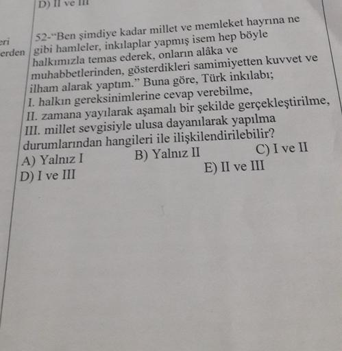 D)
eri
52-"Ben şimdiye kadar millet ve memleket hayrına ne
erden gibi hamleler, inkılaplar yapmış isem hep böyle
halkımızla temas ederek, onların alâka ve
muhabbetlerinden, gösterdikleri samimiyetten kuvvet ve
ilham alarak yaptım." Buna göre, Türk inkılabı