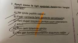 7. Eşeyli üreme ile ilgili aşağıdaki ifadelerden hangisi
yanlıştır?
A) Tür içinde çeşitlilik sağlanır.
B) Farklı canlılarda farklı şekillerde gerçekleşebilir.
CYeni oluşan bireylerin çevreye uyum yeteneklerini
(artırır.
DPüm canlı türlerinde görülür.
E) Yeni gen kombinasyonlarının oluşumunu sağlar.
Hizmetleri Genel Müdürlüğü