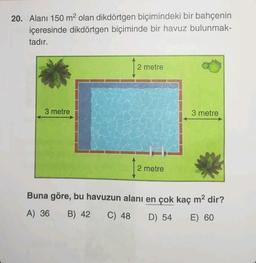 20. Alanı 150 m² olan dikdörtgen biçimindeki bir bahçenin
içeresinde dikdörtgen biçiminde bir havuz bulunmak-
tadır.
3 metre
2 metre
2 metre
3 metre
Buna göre, bu havuzun alanı en çok kaç m² dir?
A) 36 B) 42 C) 48 D) 54 E) 60