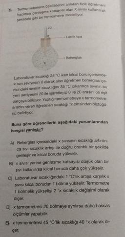 5.
Termometrelerin özelliklerini anlatan fizik öğretmeni
hacimce genleşme katsayısı olan X SIVISI kullanarak
şekildeki gibi bir termometre modelliyor.
20
0
Lastik tipa
Beherglas
Laboratuvar sıcaklığı 25 °C iken kılcal boru içerisinde-
ki sıvı seviyesini 0 olarak alan öğretmen beherglas içe-
risindeki sıvının sıcaklığını 35 °C çıkarınca sıvının bu
yeni seviyesini 20 ile işaretleyip 0 ile 20 arasını on eşit
parçaya bölüyor. Yaptığı termometreye x termometre-
si adını veren öğretmen sıcaklığı ºx cinsinden ölçtüğü-
nü belirtiyor.
Buna göre öğrencilerin aşağıdaki yorumlarından
hangisi yanlıştır?
A) Beherglas içerisindeki x sıvısının sıcaklığı artırılın-
ca sivi sıcaklık artışı ile doğru orantılı bir şekilde
genleşir ve kılcal boruda yükselir.
B) x SIVISI yerine genleşme katsayısı düşük olan bir
Sivi kullanılırsa kılcal boruda daha çok yükselir.
C) Laboratuvar sıcaklığındaki 1 °C'lik artışa karşılık x
SIVISI kılcal borudan 1 bölme yükselir. Termometre
1 bölmelik yükselişi 2 °x sıcaklık değişimi olarak
ölçer.
D) x termometresi 20 bölmeye ayrılırsa daha hassas
ölçümler yapabilir.
E x termometresi 45 °C'lik sıcaklığı 40 °x olarak öl-
çer.