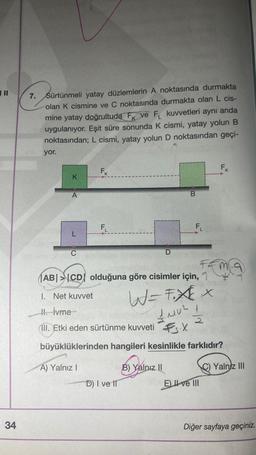 | ||
34
7.
Sürtünmeli yatay düzlemlerin A noktasında durmakta
olan K cismine ve C noktasında durmakta olan L cis-
mine yatay doğrultuda F ve F kuvvetleri aynı anda
uygulanıyor. Eşit süre sonunda K cismi, yatay yolun B
noktasından; L cismi, yatay yolun D noktasından geçi-
yor.
K
A
L
C
FK
F₁
B
D) I ve II
F₁
ABCD olduğuna göre cisimler için,
W=FXx
1410²1
X
B) Yalnız II
1. Net kuvvet
II. İvme
III. Etki eden sürtünme kuvveti
büyüklüklerinden hangileri kesinlikle farklıdır?
A) Yalnız I
F&M
FK
2
Eve III
Yalnız III
Diğer sayfaya geçiniz.