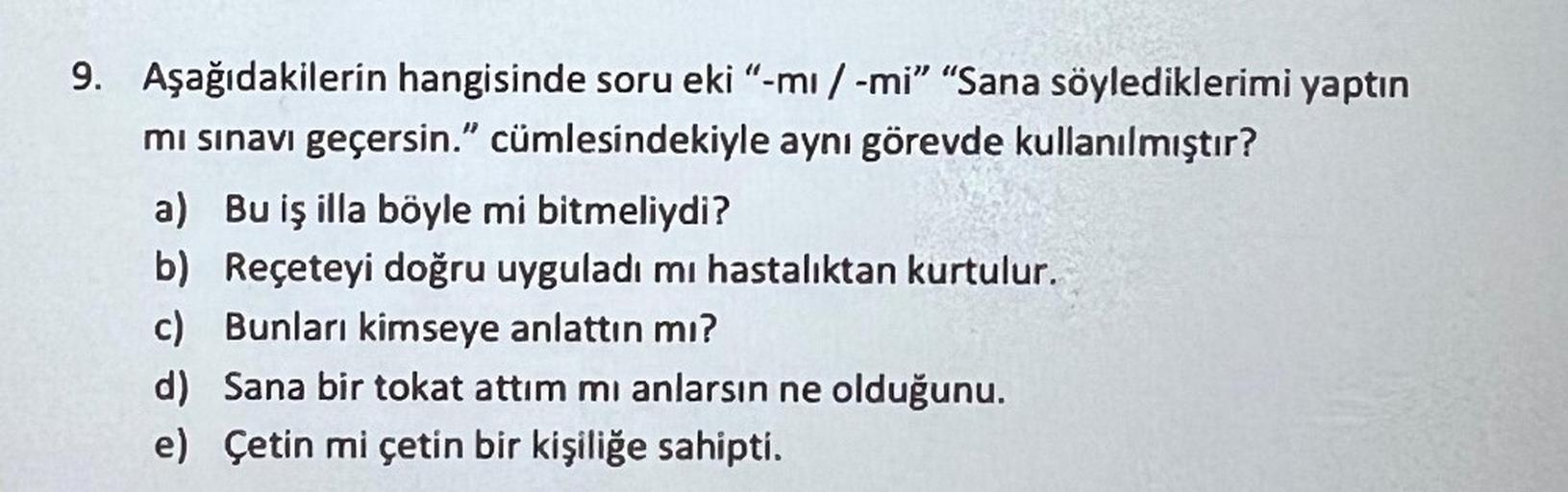 9. Aşağıdakilerin hangisinde soru eki "-mi / -mi" "Sana söylediklerimi yaptın
mi sınavı geçersin." cümlesindekiyle aynı görevde kullanılmıştır?
a) Bu iş illa böyle mi bitmeliydi?
b) Reçeteyi doğru uyguladı mı hastalıktan kurtulur.
c) Bunları kimseye anlatt