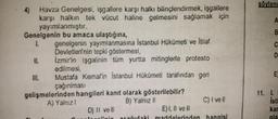 4) Havza Genelgesi, işgallere karşı halkı bilinçlendirmek, işgallere
karşı halkın tek vücut haline gelmesini sağlamak için
yayımlanmıştır.
Genelgenin bu amaca ulaştığına,
1.
II.
genelgenin yayımlanmasına Istanbul Hükümeti ve İtilaf
Devletleri'nin tepki göstermesi,
Izmirin işgalinin tüm yurtta mitinglerle protesto
edilmesi,
Mustafa Kemal'in İstanbul Hükümeti tarafından geri
çağınılması
gelişmelerinden hangileri kanıt olarak gösterilebilir?
A) Yalnızl
B) Yalnız II
D) II vell
E) I, II ve II
C) I ve Il
söylene
A
B
OO
C
D
E
11. L
Isti
kar