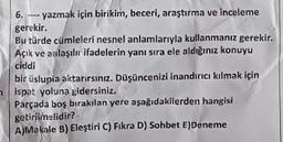 6.
-yazmak için birikim, beceri, araştırma ve inceleme
gerekir.
Bu türde cümleleri nesnel anlamlarıyla kullanmanız gerekir.
Açık ve anlaşılır ifadelerin yanı sıra ele aldığınız konuyu
ciddi
bir üslupia aktarırsınız. Düşüncenizi inandırıcı kılmak için
nispat yoluna gidersiniz.
Parçada boş bırakılan yere aşağıdakilerden hangisi
getirilmelidir?
A)Makale B) Eleştiri C) Fikra D) Sohbet E)Deneme