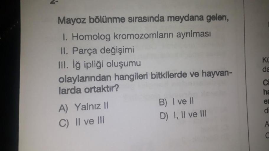 Mayoz bölünme sırasında meydana gelen,
I. Homolog kromozomların ayrılması
II. Parça değişimi
III. İğ ipliği oluşumu
olaylarından hangileri bitkilerde ve hayvan-
larda ortaktır?
A) Yalnız II
C) II ve III
B) I ve II
D) I, II ve III
KL
da
Ci
ha
er
di
A
C