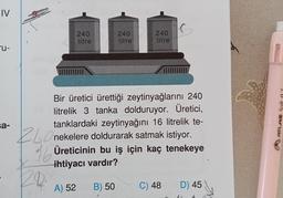 IV
"u-
sa-
240
litre
240
litre
B) 50
240
litre
Bir üretici ürettiği zeytinyağlarını 240
litrelik 3 tanka dolduruyor. Üretici,
tanklardaki zeytinyağını 16 litrelik te-
Onekelere doldurarak satmak istiyor.
Üreticinin bu iş için kaç tenekeye
ihtiyacı vardır?
16
A) 52
C) 48
D) 45
ATLAS Soft 07