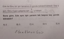 X
Eda ile Ebru bir işin tamamını 6 günde bitirebilmektedir. Eda 5
3
14
20
10
Buna göre, Eda aynı işin yarısını tek başına kaç günde
bitirebilir?
gün, Ebru 3 gün çalışırsa işin 'u kalıyor.
A) 2
B) 3
-
Keres
C) 4
OP (6
D) 5
Eda + Ebru = 6 gün
DE
E) 6