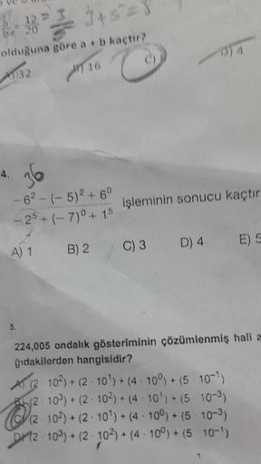 6-8²3+5=1
olduğuna göre a + b kaçtir?
4732
16
4.
12
awk
36
-62-(-5)2 +60
25+(-7)0 + 15
A) 1 B) 2
5.
20
işleminin sonucu kaçtır
4
D) 4 E) 5
C) 3 D)
224,005 ondalık gösteriminin çözümlenmiş hali a
ğıdakilerden hangisidir?
Q₁₂
A (2-102)+(2-10¹)+ (4 100) + (5