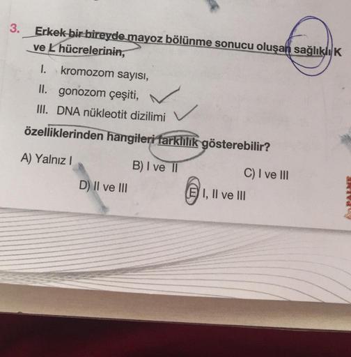 3.
Erkek bir bireyde mayoz bölünme sonucu oluşan sağlıklı K
ve L hücrelerinin,
I. kromozom sayısı,
II. gonozom çeşiti,
III. DNA nükleotit dizilimi
özelliklerinden hangileri farklilik gösterebilir?
A) Yalnız I
B) I ve II
D) II ve III
C) I ve III
E I, II ve
