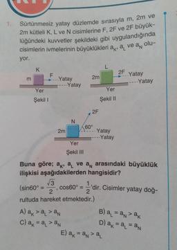 1. Sürtünmesiz yatay düzlemde sırasıyla m, 2m ve
2m kütleli K, L ve N cisimlerine F, 2F ve 2F büyük-
lüğündeki kuvvetler şekildeki gibi uygulandığında
cisimlerin ivmelerinin büyüklükleri a, a ve a olu-
yor.
K
Yer
Şekil 1
F
Yatay
---Yatay
2m
3
N
Yer
Şekil III
A) a > a₁ >an
c) ak = a₁ > an
2m
cos60° =
2F
60⁰
√3
(sin60°
2
rultuda hareket etmektedir.)
L
Yer
Şekil II
- Yatay
----Yatay
Buna göre; a, a ve a arasındaki büyüklük
ilişkisi aşağıdakilerden hangisidir?
2F
..Yatay
E) ak = an> a₁
----Yatay
'dir. Cisimler yatay doğ-
2
B) a₁ = a > ak
D) ak = a₁ = an