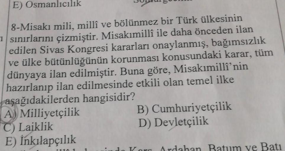 E) Osmanlıcılık
8-Misakı mili, millî ve bölünmez bir Türk ülkesinin
sınırlarını çizmiştir. Misakımillî ile daha önceden ilan
edilen Sivas Kongresi kararları onaylanmış, bağımsızlık
ve ülke bütünlüğünün korunması konusundaki karar, tüm
dünyaya ilan edilmişt