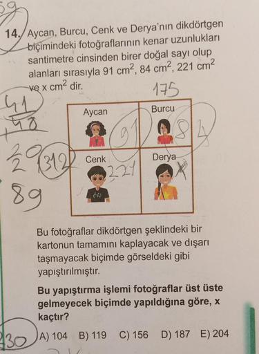 14. Aycan, Burcu, Cenk ve Derya'nın dikdörtgen
biçimindeki fotoğraflarının kenar uzunlukları
santimetre cinsinden birer doğal sayı olup
alanları sırasıyla 91 cm2, 84 cm2, 221 cm²
ve x cm² dir.
175
Burcu
41
48
229312
89
Aycan
Cenk
221
Derya
Bu fotoğraflar d