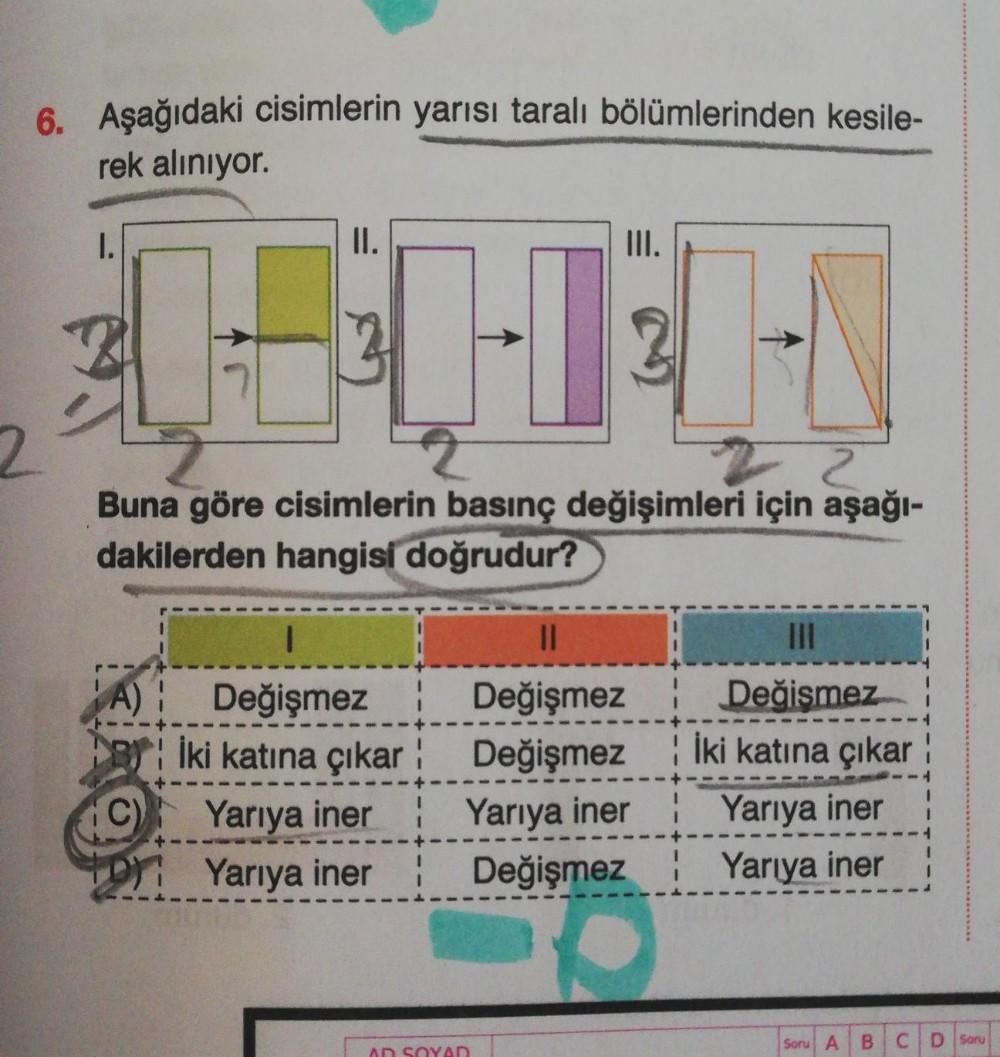 6. Aşağıdaki cisimlerin yarısı taralı bölümlerinden kesile-
rek alınıyor.
2
II.
05:00
22
Buna göre cisimlerin basınç değişimleri için aşağı-
dakilerden hangisi doğrudur?
Değişmez
İki katına çıkar
Yarıya iner!
DY Yarıya iner
III.
||
Değişmez
Değişmez
Yarıya