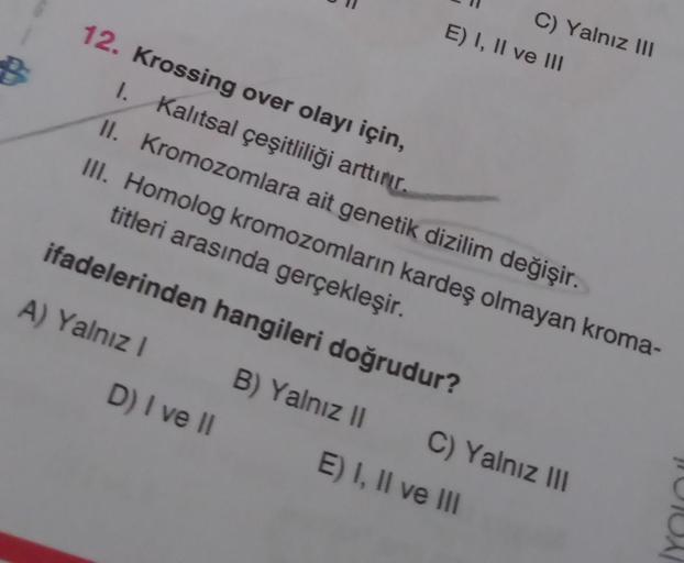 B
12. Krossing over olayı için,
1. Kalıtsal çeşitliliği arttırır.
II. Kromozomlara ait genetik dizilim değişir.
III. Homolog kromozomların kardeş olmayan kroma-
titleri arasında gerçekleşir.
ifadelerinden hangileri doğrudur?
A) Yalnız I
C) Yalnız III
E) I,