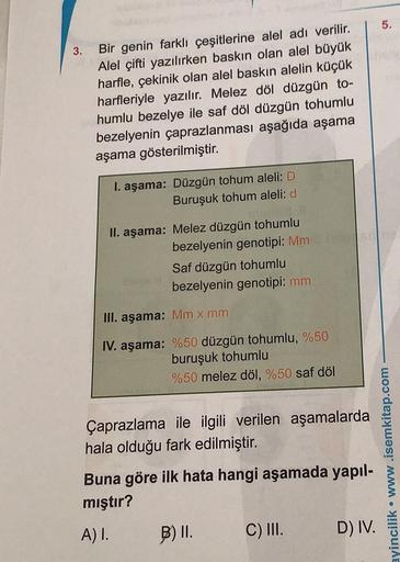 3.
Bir genin farklı çeşitlerine alel adı verilir.
Alel çifti yazılırken baskın olan alel büyük
harfle, çekinik olan alel baskın alelin küçük
harfleriyle yazılır. Melez döl düzgün to-
humlu bezelye ile saf döl düzgün tohumlu
bezelyenin çaprazlanması aşağıda
