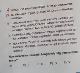 ✓. Hoca Ahmet Yesevi'nin şiirlerine hikmet adı verilmektedir.
VII. Bu hikmetlerin toplandığı esere ise Divan-ı Hikmet adi
verilmiştir.
III. Hoca Ahmet Yesevi'den sonra mürid ve halifeleri tara-
fından kayda geçirildiği tahmin edilen hikmetlerin elimi-
ze ulaşan nüshaları XVI. ve XVII. yüzyıldan kalmadır.
IV. Hikmetlerin çoğu dörtlüklerden meydana gelmektedir fa-
kat beyitlerden meydana gelen hikmetler de mevcuttur.
V. Hoca Ahmet Yesevi'nin eserinde halk dilinde yer alan
kelimeler, deyimler, atasözleri ve şiir örnekleri bulun-
maktadır.
Numaralanmış cümlelerin hangisinde bilgi yanlışı yapıl-
miştir?
A) I
B) II C) III D) IV E) V