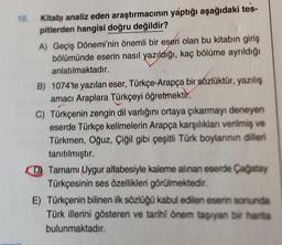 10.
Kitabi analiz eden araştırmacının yaptığı aşağıdaki tes-
pitlerden hangisi doğru değildir?
A) Geçiş Dönemi'nin önemli bir eseri olan bu kitabın giriş
bölümünde eserin nasıl yazıldığı, kaç bölüme ayrıldığı
anlatılmaktadır.
B) 1074'te yazılan eser, Türkçe-Arapça bir sözlüktür, yazılış
amacı Araplara Türkçeyi öğretmektir.
C) Türkçenin zengin dil varlığını ortaya çıkarmayı deneyen
eserde Türkçe kelimelerin Arapça karşılıkları verilmiş ve
Türkmen, Oğuz, Çiğil gibi çeşitli Türk boylarının dilleri
tanıtılmıştır.
Tamamı Uygur alfabesiyle kaleme alınan eserde Çağatay
Türkçesinin ses özellikleri görülmektedir.
E) Türkçenin bilinen ilk sözlüğü kabul edilen eserin sonunda
Türk illerini gösteren ve tarihi önem taşıyan bir harita
bulunmaktadır.