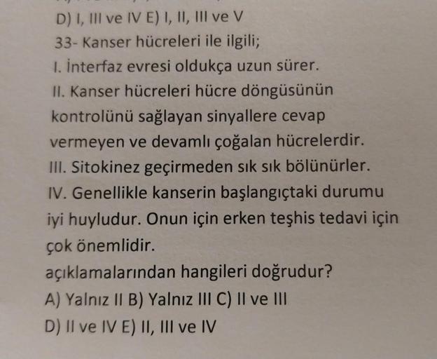 D) I, III ve IV E) I, II, III ve V
33- Kanser hücreleri ile ilgili;
1. İnterfaz evresi oldukça uzun sürer.
II. Kanser hücreleri hücre döngüsünün
kontrolünü sağlayan sinyallere cevap
vermeyen ve devamlı çoğalan hücrelerdir.
III. Sitokinez geçirmeden sık sık