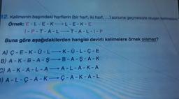 12. Kelimenin başındaki harflerin (bir harf, iki harf, ...) sonuna geçmesiyle oluşan kelimelere
Örnek: E-L-E-K-L-E-K-E
i-P-T-A-L-T-A-L-I-P
Buna göre aşağıdakilerden hangisi devirli kelimelere örnek olamaz?
A) Ç-E-K-U-L-K-Ü-L-Ç-E
B) A-K-B-A-Ş-B-A-Ş-A-K
C) A-K-A-L-A-A-L-A-K-A
D) A-L-Ç-A-K-Ç-A-K-A-L