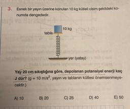 3. Esnek bir yayın üzerine konulan 10 kg kütleli cisim şekildeki ko-
numda dengededir.
tabla
A) 10
Hellllllllll
B) 20
10 kg
Yay 20 cm sıkıştığına göre, depolanan potansiyel enerji kaç
J dür? (g = 10 m/s2, yayın ve tablanın kütlesi önemsenmeye-
cektir.)
yer (yatay)
C) 25
D) 40
E) 50