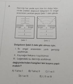 2.
Derinliği her yerde aynı olan bir dalga leğe
ninde üretilen doğrusal dalgaların iki engel
arasındaki yarıktan geçişi Şekil 1 deki gibidir.
wwwwwwww
www
Engel
Şekil 1
PANO
Engel
adatow
wwww
wakat
Engel
Şekil 2
Dalgaların Şekil 2 deki gibi olması için;
1. İki engel arasındaki yarık genişliği
azaltılmalı.
II. Kaynağın frekansı küçültülmeli
III. Leğendeki su derinliği azaltılmalı
değişimlerinden hangileri tek başına yapıl-
malıdır?
A) Yalnız 1 B) Yalnız II
D) I ve III
C) I vell
E) I, II ve III
7