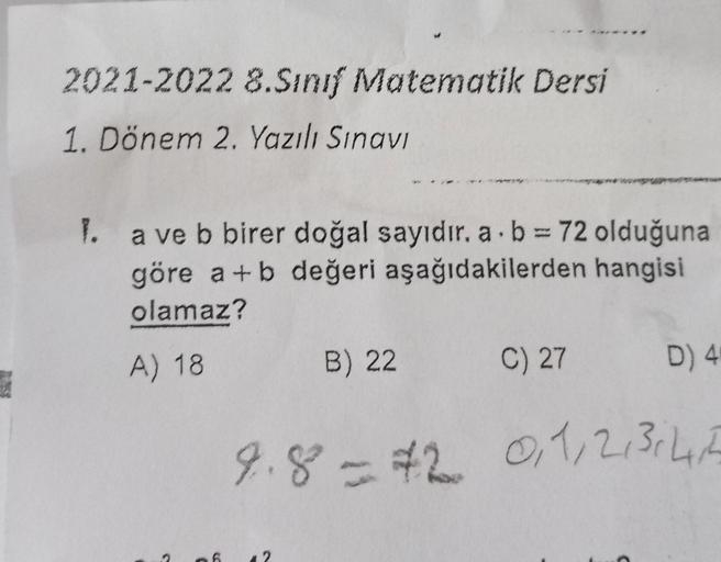 2021-2022 8.Sınıf Matematik Dersi
1. Dönem 2. Yazılı Sınavı
1. a ve b birer doğal sayıdır. a. b = 72 olduğuna
göre a+b değeri aşağıdakilerden hangisi
olamaz?
A) 18
S
C
6
B) 22
12
C) 27
D) 4
9.8 = #2 0,1,2,3,4,5