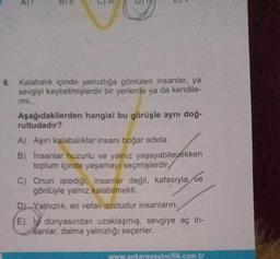 5.
6. Kalabalık içinde yalnızlığa gömülen insanlar, ya
sevgiyi kaybetmişlerdir bir yerlerde ya da kendile-
rini...
Aşağıdakilerden hangisi bu görüşle aynı doğ-
rultudadır?
A) Aşırı kalabalıklar insanı boğar adeta.
B) Insanlar huzurlu ve yalnız yaşayabilecekken
toplum içinde yaşamayı seçmişlerdir
C) Onun istediği, insanlar değil, kafasıyla ve
gönlüyle yalnız kalabilmekti.
D) Yalnızlık, en vefalı dostudur insanların.
E) l dünyasından uzaklaşmış, sevgiye aç in-
sanlar, daima yalnızlığı seçerler.
www.ankarayayincilik.com.tr