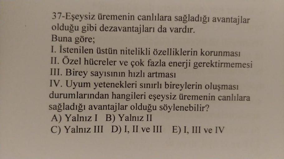 37-Eşeysiz üremenin canlılara sağladığı avantajlar
olduğu gibi dezavantajları da vardır.
Buna göre;
I. İstenilen üstün nitelikli özelliklerin korunması
II. Özel hücreler ve çok fazla enerji gerektirmemesi
III. Birey sayısının hızlı artması
IV. Uyum yetenek