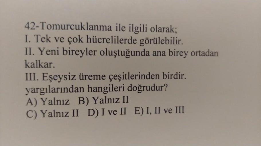 42-Tomurcuklanma ile ilgili olarak;
I. Tek ve çok hücrelilerde görülebilir.
II. Yeni bireyler oluştuğunda ana birey ortadan
kalkar.
III. Eşeysiz üreme çeşitlerinden birdir.
yargılarından hangileri doğrudur?
A) Yalnız B) Yalnız II
C) Yalnız II D) I ve II E)