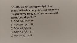 50-MM nn PP RR ss genotipli birey
aşağıdakilerden hangisiyle çaprazlanırsa
oluşan yavru birey tümüyle heterozigot
genotipe sahip olur?
A) MM nn PP RR ss
B) mm NN pp rr SS
C) Mm Nn pp rr Ss
D) MM nn PP rr ss
E) mm nn pp rr ss