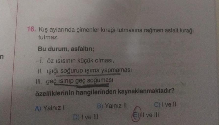 n
16. Kış aylarında çimenler kırağı tutmasına rağmen asfalt kırağı
tutmaz.
Bu durum, asfaltın;
1. öz ısısının küçük olması,
II. işığı soğurup işıma yapmaması
III. geç isinip geç soğuması
özelliklerinin hangilerinden kaynaklanmaktadır?
A) Yalnız I
B) Yalnız