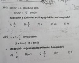 25-) cos10 = a olduğuna göre,
sin20° + 3 cos20°
ifadesinin
A) 2/4
1+ 4
får
26-) +B== olmak üzere,
A)
a türünden eşiti aşağıdakilerden hangisidir?
B) 1/1/2
-|~
C) a
60
(1 + tana) (1 + tanß)
ifadesinin değeri aşağıdakilerden hangisidir?
1
B)-1
D) 1
C)
D) 2a
1
2
E) 4a
RE
160
E) 2