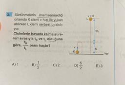 3.
Sürtünmelerin önemsenmediği
ortamda K cismi v hızı ile yukarı
atılırken L cismi serbest bırakılı-
yor.
Cisimlerin havada kalma süre-
leri sırasıyla tk ve t₁ olduğuna
tk
göre, oranı kaçtır?
tL
A) 1
B) 12/2
math02
C) 2
K
D)
V = 0
L
3h
h
E) 3
Yer