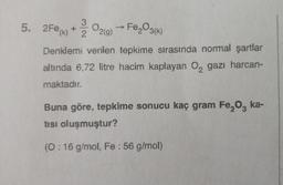 5. 2Fe (k) + O2(g) → Fe₂O3(k)
3
2
Denklemi verilen tepkime sırasında normal şartlar
altında 6,72 litre hacim kaplayan O gazı harcan-
maktadır.
Buna göre, tepkime sonucu kaç gram Fe₂O3 ka-
tısı oluşmuştur?
(0:16 g/mol, Fe : 56 g/mol)