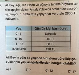 3. Ali bey, eşi, ikiz kızları ve oğluyla birlikte bayram ta-
tilini geçirmek için Antalya'daki bir otele rezervasyon
yaptırıyor. 1 hafta tatil yapıyorlar ve otele 2800 TL
ödüyorlar.
Yaş
0-5
6-10
11-15
16 ve üzeri
Günlük kişi başı ücret
Ücretsiz
B) 7
40 TL
80 TL
120 TL
Ali Bey'in oğlu 13 yaşında olduğuna göre ikiz ço-
cuklarının yaşı aşağıdakilerden hangisi olabilir?
A) 4
D) 17
C) 12