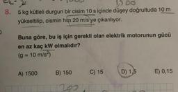 D
15 00
8. 5 kg kütleli durgun bir cisim 10 s içinde düşey doğrultuda 10 m
yükseltilip, cismin hızı 20 m/s ye çıkarılıyor.
Buna göre, bu iş için gerekli olan elektrik motorunun gücü
en az kaç kW olmalıdır?
(g = 10 m/s²)
A) 1500
B) 150
C) 15
2027
D) 1,5
E) 0,15