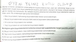 ♡YENİ YILINIZ KUTLU OLSUN
2. Zeynep ve Gülce, annelerinin onlara aldığı bir boyama kitabına mavi, yeşil, sarı, kahverengi, beyaz ve mor
renklerinden oluşan kuru boya kalemleriyle boyama yapmışlardır. Zeynep'in her boyayı sırasıyla kullanma
gibi bir istediği söz konusudur. Bu sebeple boyama çalışmasında kullandıkları boya kalemlerinin belirli bir
sırası vardır. Bu sıralamayla ilgili şunlar bilinmektedir:
• Mavi boya kalemi, kahverengi boya kaleminden hemen sonra kullanılmıştır.
Beyaz boya kaleminden sonra bir farklı renk bir boya kalemi daha kullanılmıştır.
• İlk kullanılan boya kalemi mor renklidir.
●
●
• Yeşil boya kalemi en son kullanılan boya kalemi değildir.
●
sumup
Bu bilgilere göre boya kalemlerinin kullanılış sırasıyla ilgili aşağıdakilerden hangisi kesinlikle yanlıştır?
A) Beyaz renkli boya kalemi, mavi renkli boya kaleminden sonra kullanılmıştır.
B) Yeşil renkli boya kalemi, kahverengi boya kaleminden önce kullanılmıştır.
C) En son sarı renkli boya kalemi kullanılmıştır.bein nils og no strelnoysásinagn
D) Kahverengi boya kalemi dördüncü sırada kullanılan boya kalemidir.
insgro rasim
Wisbam snord nelin
2