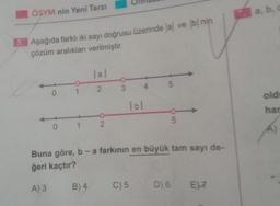 ÖSYM nin Yeni Tarzı
5. Aşağıda farklı iki sayı doğrusu üzerinde al ve b nin
çözüm aralıkları verilmiştir.
lal
1 2 3
2
0 1
0 1 2
4 5
B) 4
lbl
Buna göre, b - a farkının en büyük tam sayı de-
ğeri kaçtır?
A) 3
5
C) 5 D)
D)
6
6 E)7
7. a, b, c
old
har
A)