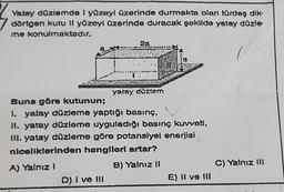 Yatay düzlemde I yüzeyi üzerinde durmakta olan türdeş dik
dörtgen kutu II yüzeyi üzerinde duracak şekilde yatay düzle-
me konulmaktadır.
2a
D) I ve III
yatay düzlem
Buna göre kutunun;
1. yatay düzleme yaptığı basınç,
II. yatay düzleme uyguladığı basınç kuvveti,
III. yatay düzleme göre potansiyel enerjisi
niceliklerinden hangileri artar?
A) Yalnız I
B) Yalnız II
E) II ve III
C) Yalnız III