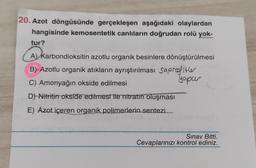 20. Azot döngüsünde gerçekleşen aşağıdaki olaylardan
hangisinde kemosentetik canlıların doğrudan rolü yok-
tur?
A) Karbondioksitin azotlu organik besinlere dönüştürülmesi
B)-Azotlu organik atıkların ayrıştırılması Saprofiter
yapur
C) Amonyağın okside edilmesi
D) Nitritin okside edilmesi ile nitratın oluşması
E) Azot içeren organik polimerlerin sentezi
Sınav Bitti.
Cevaplarınızı kontrol ediniz.